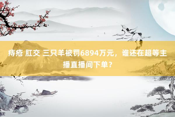 痔疮 肛交 三只羊被罚6894万元，谁还在超等主播直播间下单？