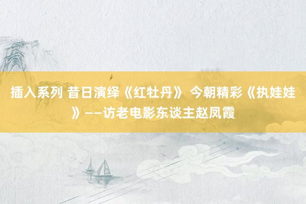 插入系列 昔日演绎《红牡丹》 今朝精彩《执娃娃》——访老电影东谈主赵凤霞