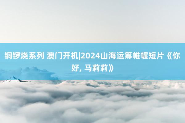 铜锣烧系列 澳门开机|2024山海运筹帷幄短片《你好， 马莉莉》
