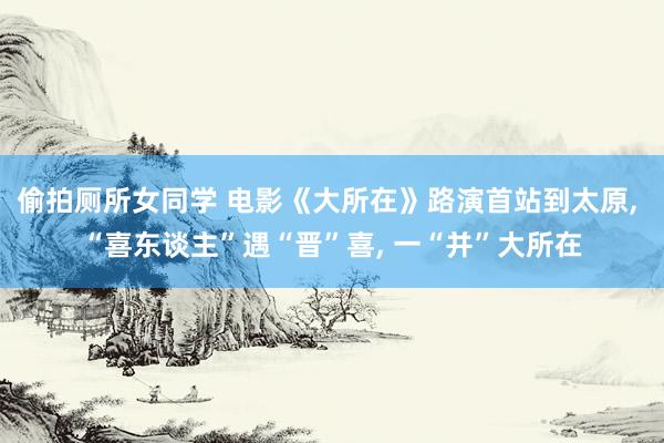 偷拍厕所女同学 电影《大所在》路演首站到太原， “喜东谈主”遇“晋”喜， 一“并”大所在