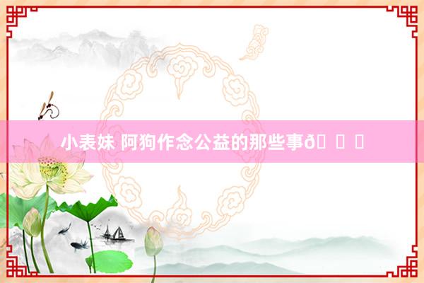 小表妹 阿狗作念公益的那些事😎
