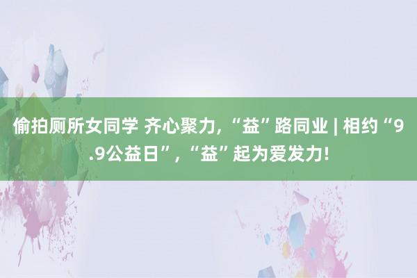 偷拍厕所女同学 齐心聚力， “益”路同业 | 相约“9.9公益日”， “益”起为爱发力!