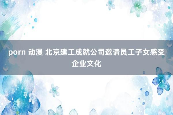 porn 动漫 北京建工成就公司邀请员工子女感受企业文化
