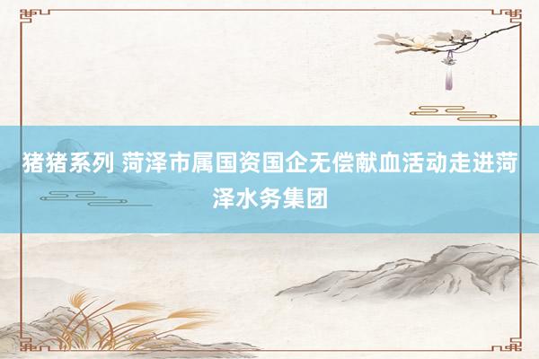 猪猪系列 菏泽市属国资国企无偿献血活动走进菏泽水务集团
