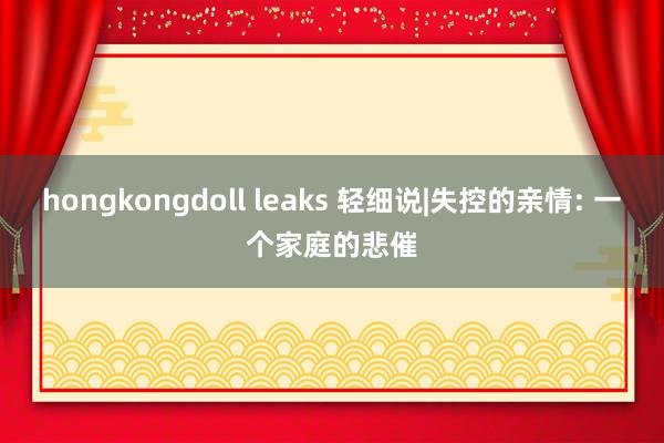 hongkongdoll leaks 轻细说|失控的亲情: 一个家庭的悲催