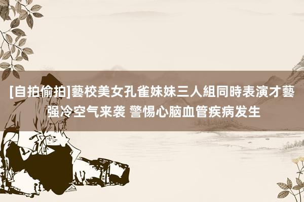[自拍偷拍]藝校美女孔雀妹妹三人組同時表演才藝 强冷空气来袭 警惕心脑血管疾病发生