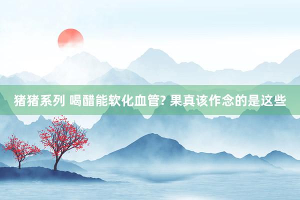 猪猪系列 喝醋能软化血管? 果真该作念的是这些