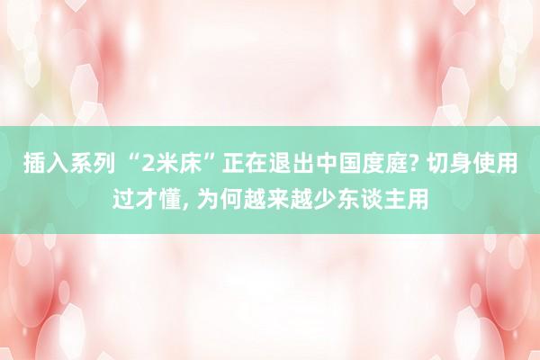 插入系列 “2米床”正在退出中国度庭? 切身使用过才懂， 为何越来越少东谈主用