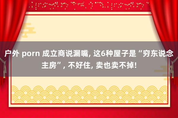 户外 porn 成立商说漏嘴， 这6种屋子是“穷东说念主房”， 不好住， 卖也卖不掉!
