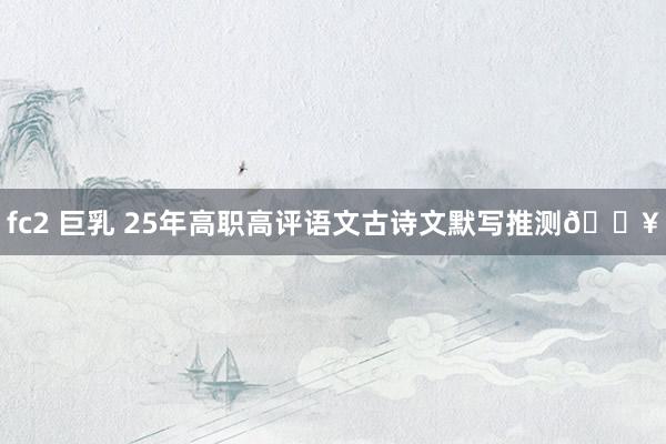 fc2 巨乳 25年高职高评语文古诗文默写推测🔥