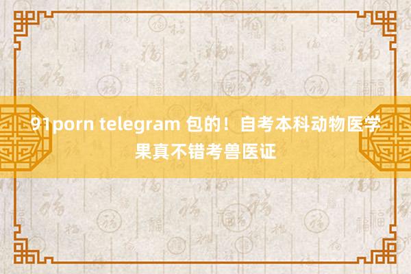 91porn telegram 包的！自考本科动物医学果真不错考兽医证