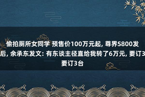 偷拍厕所女同学 预售价100万元起， 尊界S800发布后， 余承东发文: 有东谈主径直给我转了6万元， 要订3台