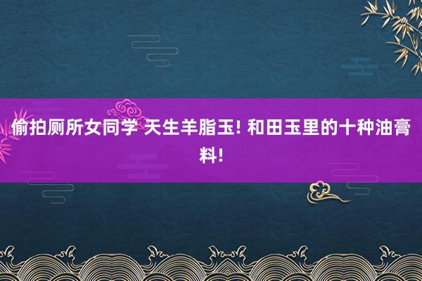 偷拍厕所女同学 天生羊脂玉! 和田玉里的十种油膏料!
