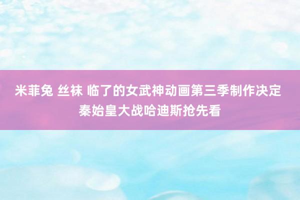 米菲兔 丝袜 临了的女武神动画第三季制作决定 秦始皇大战哈迪斯抢先看