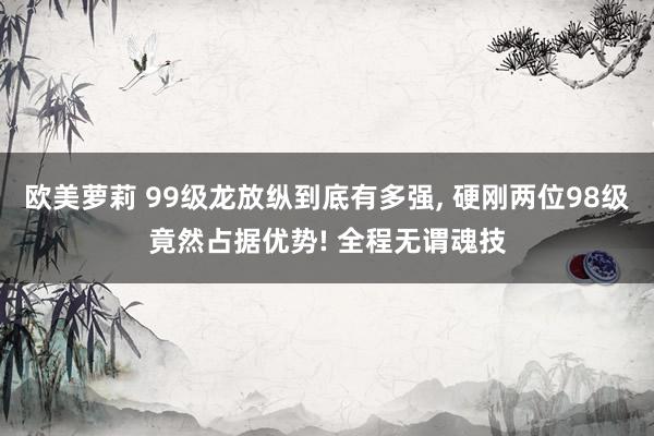 欧美萝莉 99级龙放纵到底有多强， 硬刚两位98级竟然占据优势! 全程无谓魂技