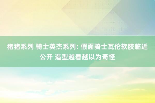 猪猪系列 骑士英杰系列: 假面骑士瓦伦软胶临近公开 造型越看越以为奇怪