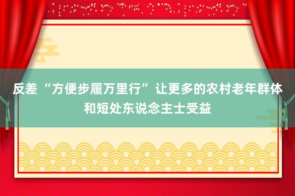 反差 “方便步履万里行” 让更多的农村老年群体和短处东说念主士受益