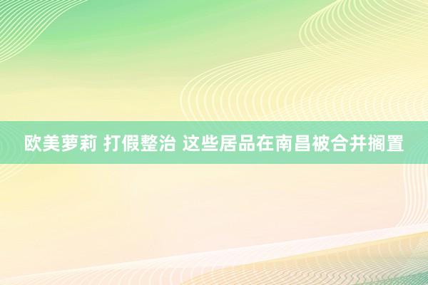 欧美萝莉 打假整治 这些居品在南昌被合并搁置