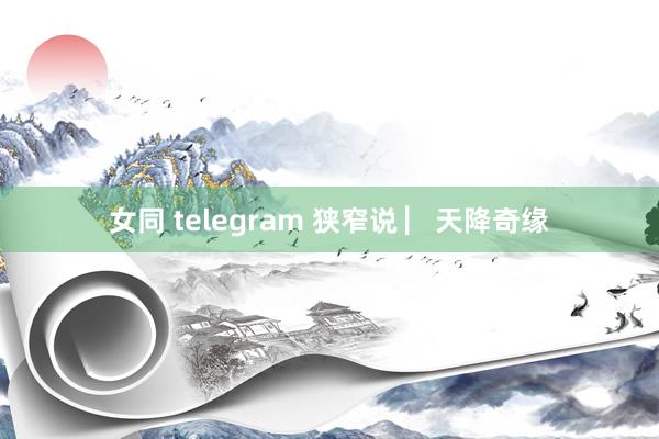 女同 telegram 狭窄说 ▏天降奇缘