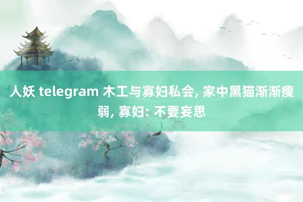 人妖 telegram 木工与寡妇私会， 家中黑猫渐渐瘦弱， 寡妇: 不要妄思