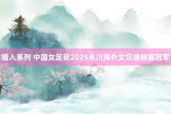 插入系列 中国女足获2025永川海外女足锦标赛冠军
