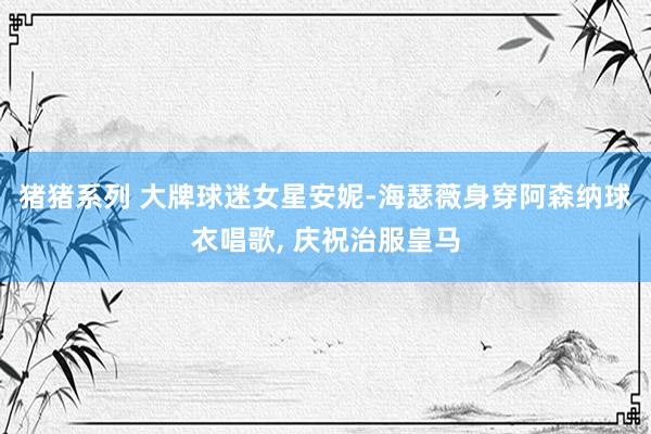猪猪系列 大牌球迷女星安妮-海瑟薇身穿阿森纳球衣唱歌， 庆祝治服皇马