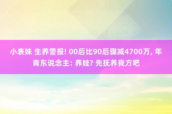 小表妹 生养警报! 00后比90后骤减4700万， 年青东说念主: 养娃? 先抚养我方吧