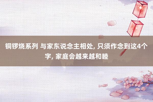铜锣烧系列 与家东说念主相处， 只须作念到这4个字， 家庭会越来越和睦