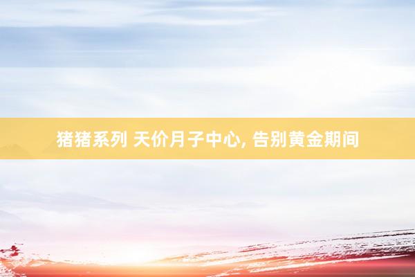 猪猪系列 天价月子中心， 告别黄金期间