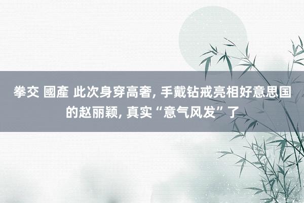 拳交 國產 此次身穿高奢， 手戴钻戒亮相好意思国的赵丽颖， 真实“意气风发”了