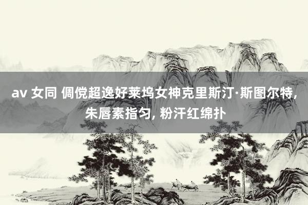av 女同 倜傥超逸好莱坞女神克里斯汀·斯图尔特， 朱唇素指匀， 粉汗红绵扑