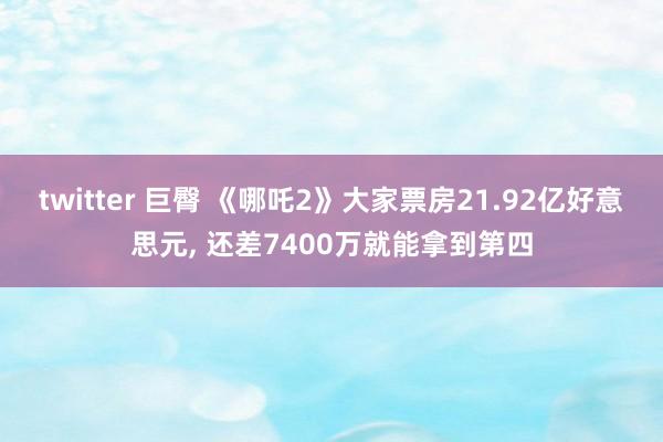 twitter 巨臀 《哪吒2》大家票房21.92亿好意思元， 还差7400万就能拿到第四