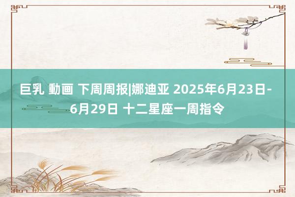 巨乳 動画 下周周报|娜迪亚 2025年6月23日- 6月29日 十二星座一周指令