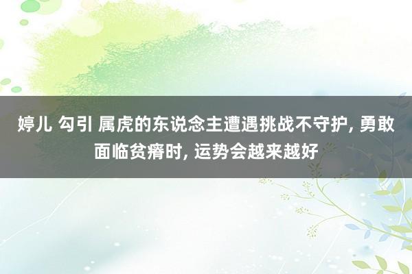 婷儿 勾引 属虎的东说念主遭遇挑战不守护， 勇敢面临贫瘠时， 运势会越来越好