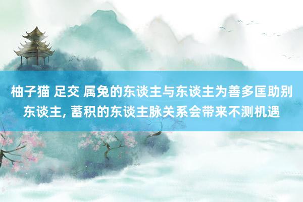 柚子猫 足交 属兔的东谈主与东谈主为善多匡助别东谈主， 蓄积的东谈主脉关系会带来不测机遇