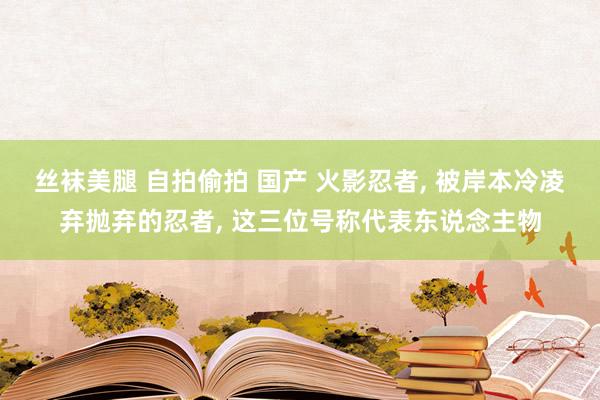 丝袜美腿 自拍偷拍 国产 火影忍者， 被岸本冷凌弃抛弃的忍者， 这三位号称代表东说念主物