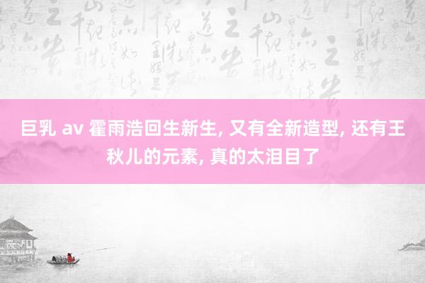 巨乳 av 霍雨浩回生新生， 又有全新造型， 还有王秋儿的元素， 真的太泪目了