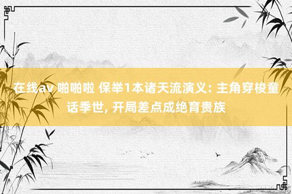 在线av 啪啪啦 保举1本诸天流演义: 主角穿梭童话季世， 开局差点成绝育贵族